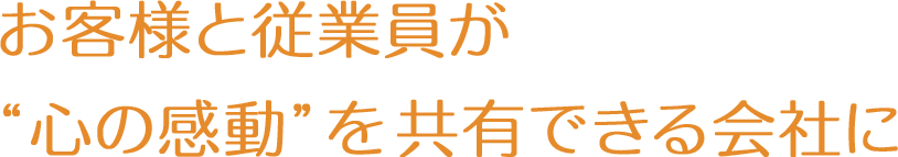 お客様と従業員が「心の感動」を共有できる会社に